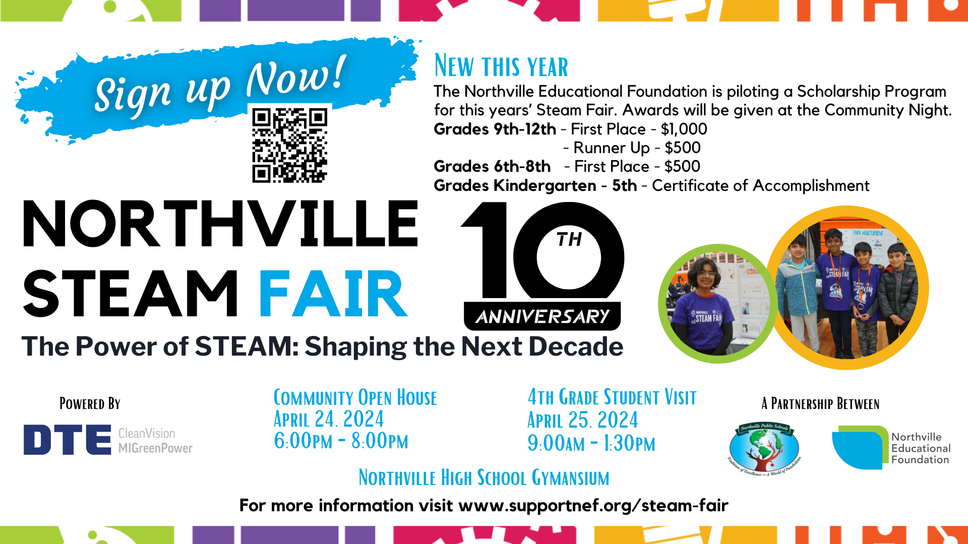 Save the Date: Northvile STEAM Fair - 10th Anniversary - The power of STEAM: Shaping the Next Decade. New this Year: The Northville Educational Foundation is piloting a scholarship program for this year's STEAM Fair. Awards will be given at the Community Night. Grades 9th-12th: First Place, $1,000 - Runner Up, $500. Grades 6th-8th: First Place, $500. Grades Kindergarten-5th: Certificate of Accomplishment. Community Open House on April 24, 2024, 6-8pm. 4th Grade Student Visit is on April 25, 2024, 9am-130pm. Powered by DTE CleanVision MI GreenPower. A partnership between Northville Public Schools and Northville Educational Foundation. For more information, visit www.supportnef.org/steam-fair  