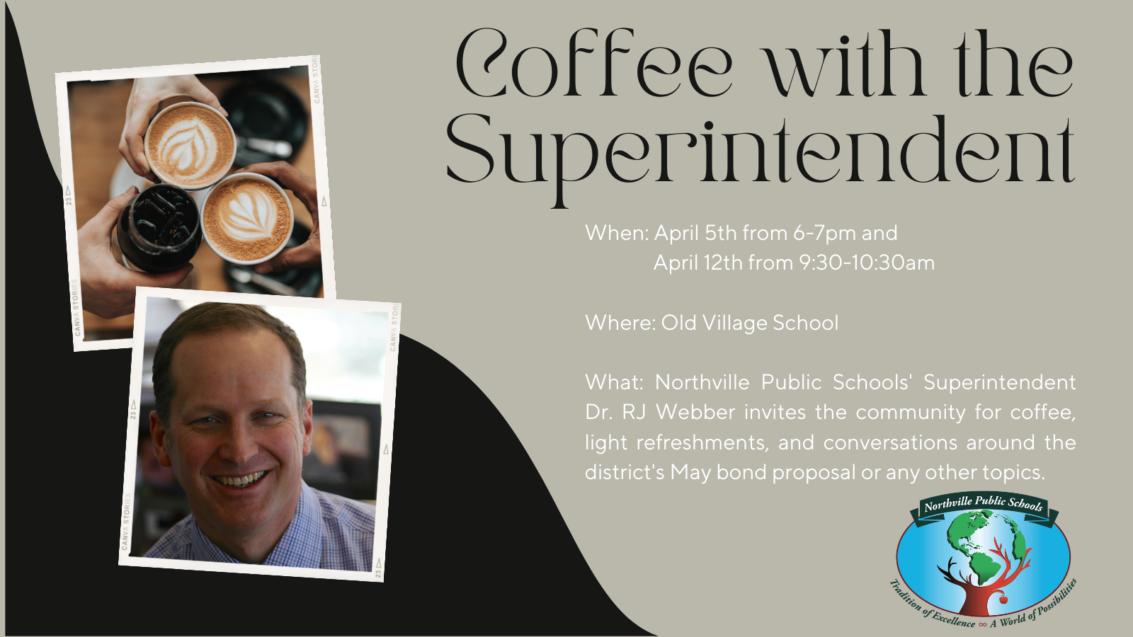 Coffee with the Superintendent When: April 5th from 6-7pm and April 12th from 9:30-10:30am Where: Old Village School What: Northville Public Schools' Superintendent Dr. RJ Webber invites the community for coffee, light refreshments, and conversations around the district's May bond proposal or any other topics.